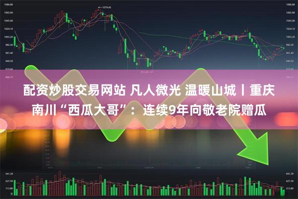 配资炒股交易网站 凡人微光&#32;温暖山城丨重庆南川“西瓜大哥”：连续9年向敬老院赠瓜