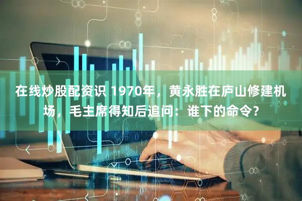 在线炒股配资识 1970年，黄永胜在庐山修建机场，毛主席得知后追问：谁下的命令？