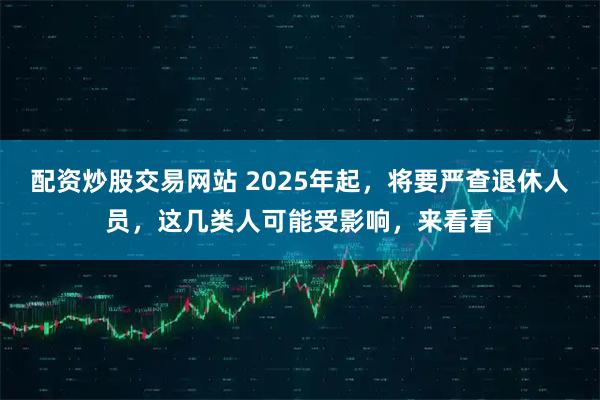 配资炒股交易网站 2025年起，将要严查退休人员，这几类人可能受影响，来看看