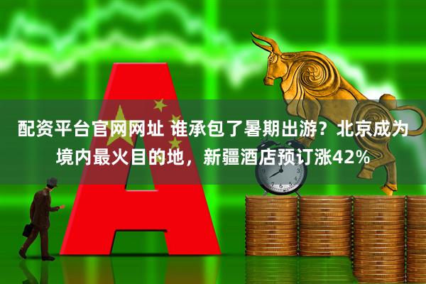 配资平台官网网址 谁承包了暑期出游？北京成为境内最火目的地，新疆酒店预订涨42%