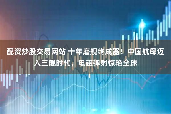 配资炒股交易网站 十年磨舰终成器！中国航母迈入三舰时代，电磁弹射惊艳全球