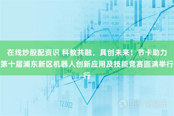 在线炒股配资识 科教共融，具创未来！节卡助力第十届浦东新区机器人创新应用及技能竞赛圆满举行