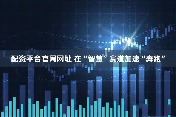 配资平台官网网址 在“智慧”赛道加速“奔跑”