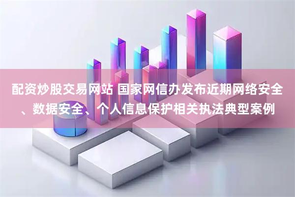 配资炒股交易网站 国家网信办发布近期网络安全、数据安全、个人信息保护相关执法典型案例