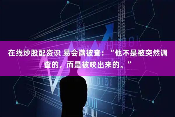 在线炒股配资识 易会满被查：“他不是被突然调查的，而是被咬出来的。”
