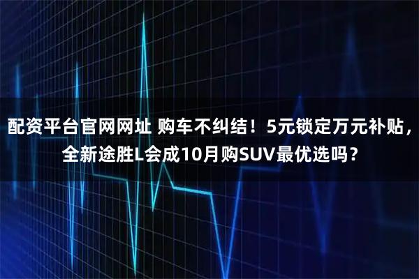 配资平台官网网址 购车不纠结！5元锁定万元补贴，全新途胜L会成10月购SUV最优选吗？