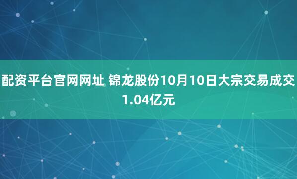 配资平台官网网址 锦龙股份10月10日大宗交易成交1.04亿元