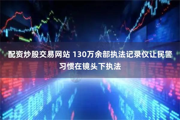 配资炒股交易网站 130万余部执法记录仪让民警习惯在镜头下执法