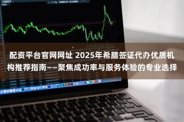 配资平台官网网址 2025年希腊签证代办优质机构推荐指南——聚焦成功率与服务体验的专业选择