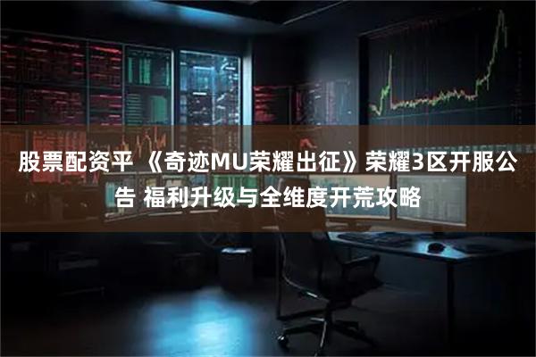 股票配资平 《奇迹MU荣耀出征》荣耀3区开服公告 福利升级与全维度开荒攻略