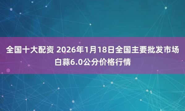 全国十大配资 2026年1月18日全国主要批发市场白蒜6.0公分价格行情