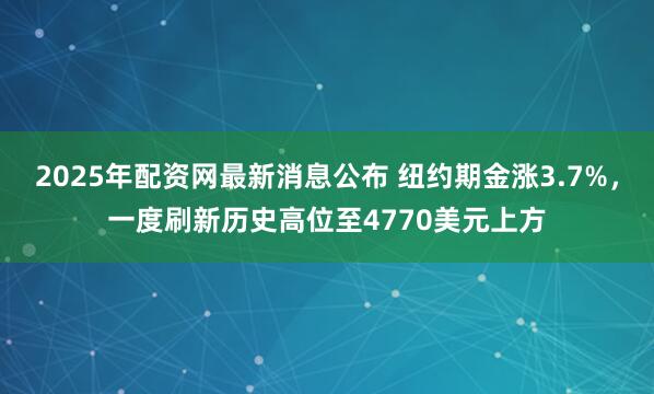 2025年配资网最新消息公布 纽约期金涨3.7%，一度刷新历史高位至4770美元上方