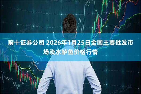 前十证券公司 2026年1月25日全国主要批发市场淡水鲈鱼价格行情