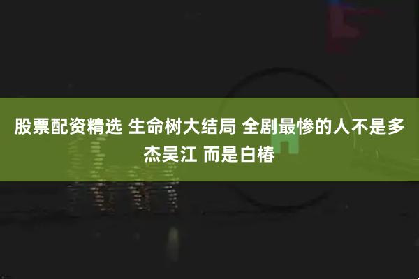 股票配资精选 生命树大结局 全剧最惨的人不是多杰吴江 而是白椿