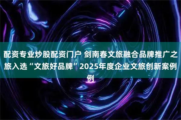 配资专业炒股配资门户 剑南春文旅融合品牌推广之旅入选“文旅好品牌”2025年度企业文旅创新案例