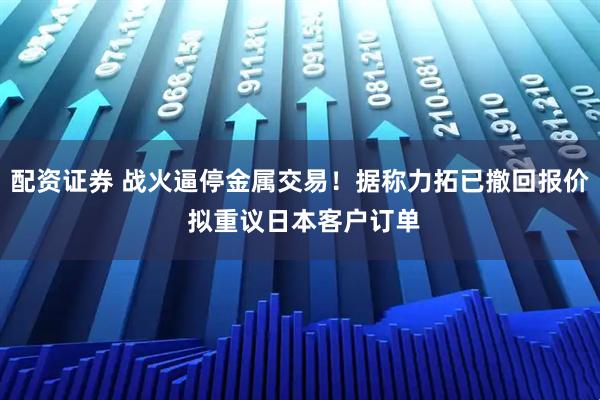 配资证券 战火逼停金属交易！据称力拓已撤回报价 拟重议日本客户订单