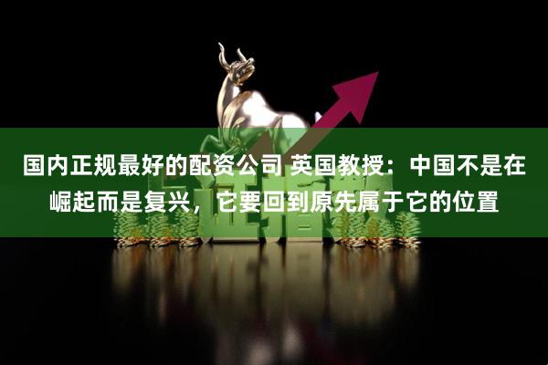 国内正规最好的配资公司 英国教授：中国不是在崛起而是复兴，它要回到原先属于它的位置