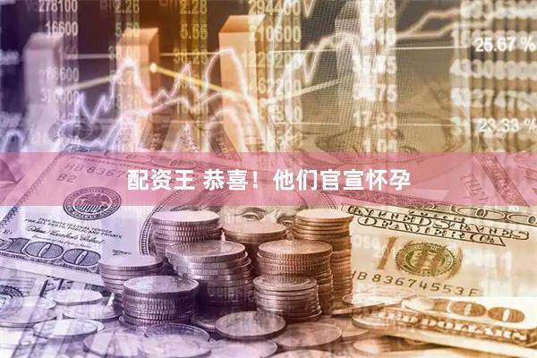 配资王 恭喜！他们官宣怀孕