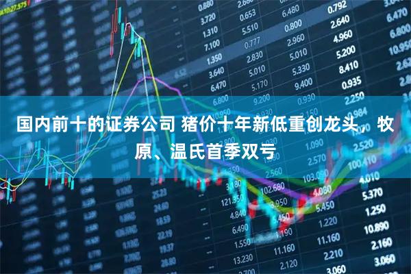 国内前十的证券公司 猪价十年新低重创龙头，牧原、温氏首季双亏