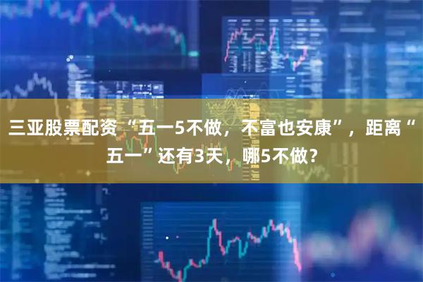 三亚股票配资 “五一5不做，不富也安康”，距离“五一”还有3天，哪5不做？