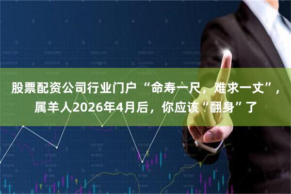 股票配资公司行业门户 “命寿一尺，难求一丈”，属羊人2026年4月后，你应该“翻身”了