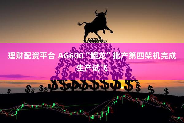 理财配资平台 AG600“鲲龙”批产第四架机完成生产试飞