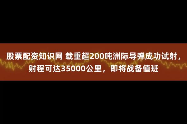 股票配资知识网 载重超200吨洲际导弹成功试射，射程可达35000公里，即将战备值班