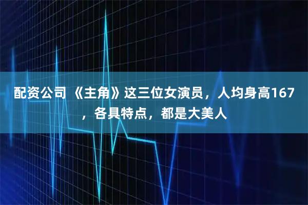 配资公司 《主角》这三位女演员，人均身高167，各具特点，都是大美人