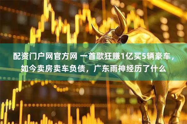 配资门户网官方网 一首歌狂赚1亿买5辆豪车，如今卖房卖车负债，广东雨神经历了什么