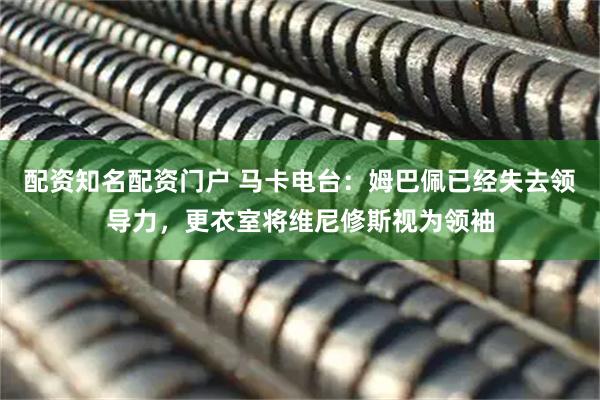 配资知名配资门户 马卡电台：姆巴佩已经失去领导力，更衣室将维尼修斯视为领袖