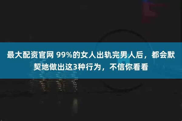 最大配资官网 99%的女人出轨完男人后，都会默契地做出这3种行为，不信你看看