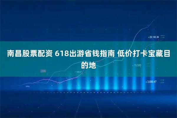 南昌股票配资 618出游省钱指南 低价打卡宝藏目的地