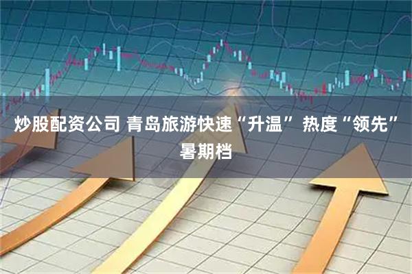 炒股配资公司 青岛旅游快速“升温” 热度“领先”暑期档
