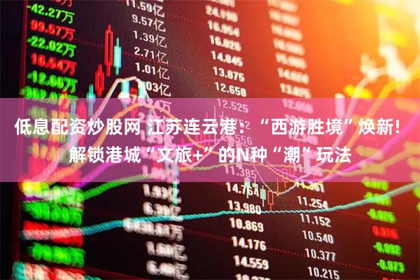低息配资炒股网 江苏连云港：“西游胜境”焕新! 解锁港城“文旅+”的N种“潮”玩法