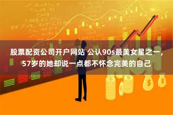 股票配资公司开户网站 公认90s最美女星之一，57岁的她却说一点都不怀念完美的自己