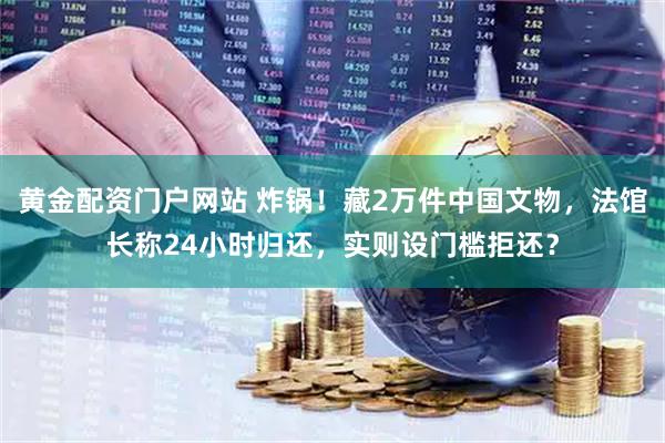黄金配资门户网站 炸锅！藏2万件中国文物，法馆长称24小时归还，实则设门槛拒还？