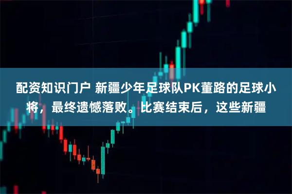 配资知识门户 新疆少年足球队PK董路的足球小将，最终遗憾落败。比赛结束后，这些新疆