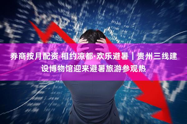 券商按月配资 相约凉都·欢乐避暑｜贵州三线建设博物馆迎来避暑旅游参观热
